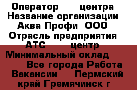 Оператор Call-центра › Название организации ­ Аква Профи, ООО › Отрасль предприятия ­ АТС, call-центр › Минимальный оклад ­ 22 000 - Все города Работа » Вакансии   . Пермский край,Гремячинск г.